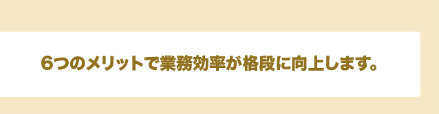 6つのメリットで業務効率が格段に向上します。