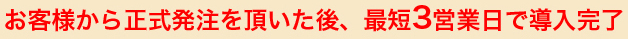 お客様から正式発注を頂いた後、最短3営業日で導入完了