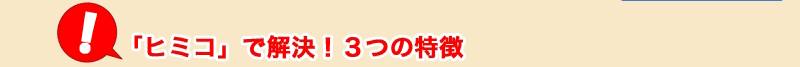 「ヒミコ」で解決！3つの特徴