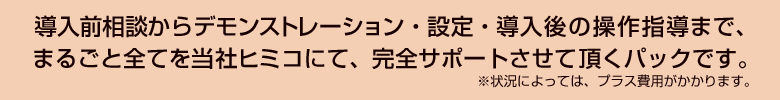 導入前相談からデモンストレーション・設定・導入後の操作指導まで、まるごと全てを当社ヒミコにて、完全サポートさせて頂くパックです。※状況によっては、プラス費用がかかります。