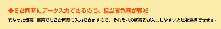 ◆２台同時にデータ入力できるので、担当者負荷が軽減　異なった伝票・帳票でも２台同時に入力できますので、それぞれの起票者が入力しやすい方法を選択できます。