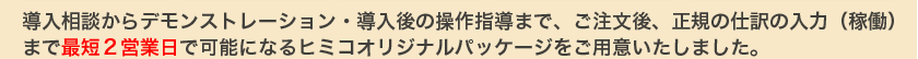 導入相談からデモンストレーション・導入後の操作指導まで、ご注文後、正規の仕訳の入力（稼働）まで最短２営業日で可能になるヒミコオリジナルパッケージをご用意いたしました。
